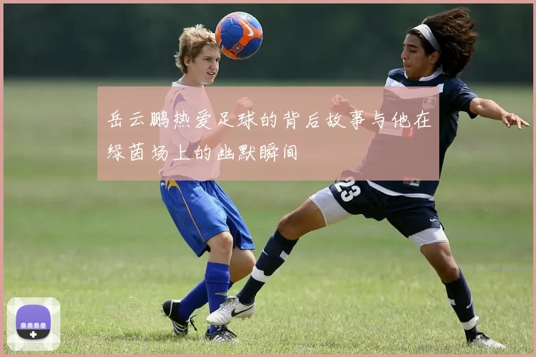 岳云鹏热爱足球的背后故事与他在绿茵场上的幽默瞬间