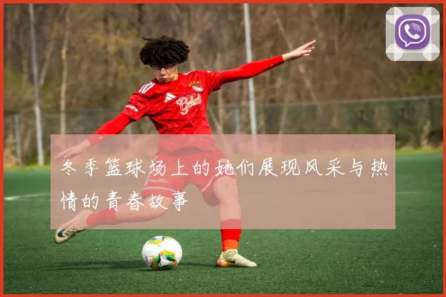 冬季篮球场上的她们展现风采与热情的青春故事