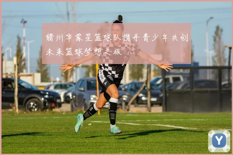 赣州华蒙星篮球队携手青少年共创未来篮球梦想之旅