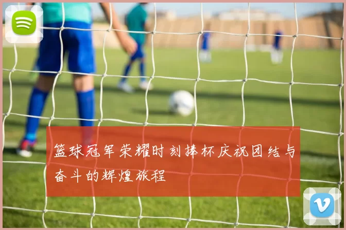 篮球冠军荣耀时刻捧杯庆祝团结与奋斗的辉煌旅程